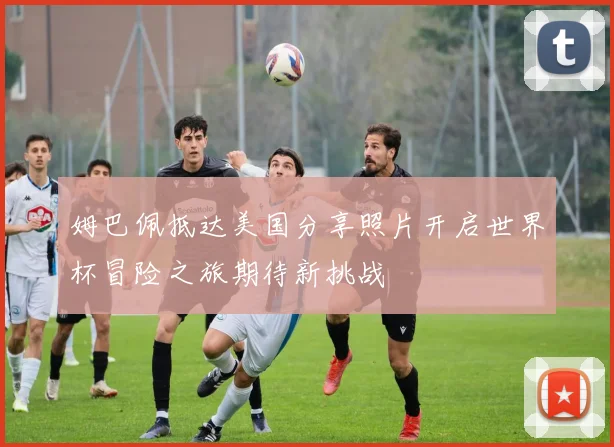姆巴佩抵达美国分享照片开启世界杯冒险之旅期待新挑战
