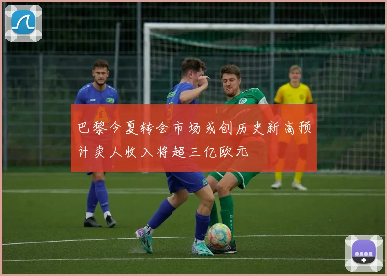 巴黎今夏转会市场或创历史新高预计卖人收入将超三亿欧元