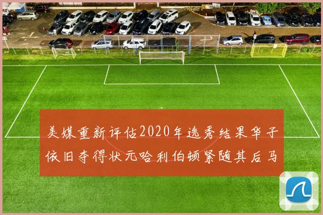 美媒重新评估2020年选秀结果华子依旧夺得状元哈利伯顿紧随其后马克西位列探花