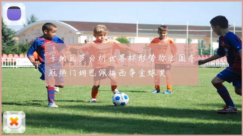 卡纳瓦罗分析世界杯形势称法国夺冠热门姆巴佩梅西争金球奖