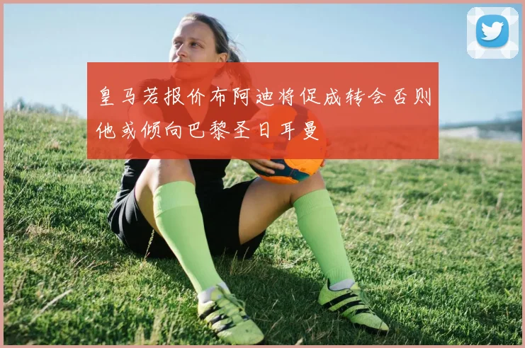 皇马若报价布阿迪将促成转会否则他或倾向巴黎圣日耳曼