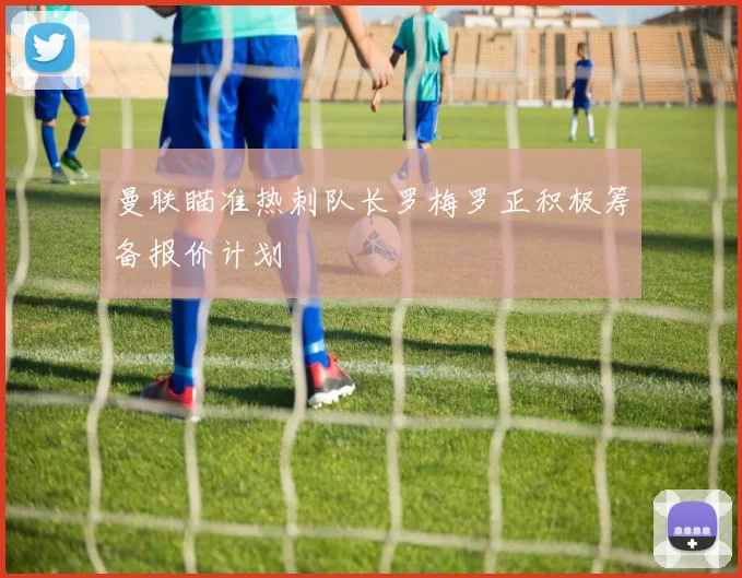 曼联瞄准热刺队长罗梅罗正积极筹备报价计划