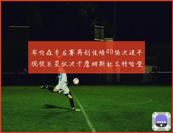 布伦森季后赛再创佳绩40场次追平现役巨星仅次于詹姆斯杜兰特哈登