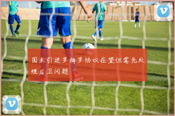 国米引进罗梅罗协议在望但需先处理后卫问题