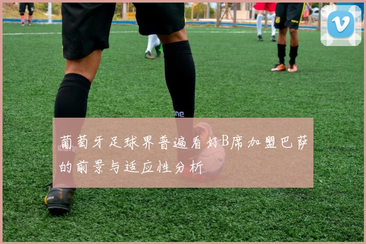 葡萄牙足球界普遍看好B席加盟巴萨的前景与适应性分析