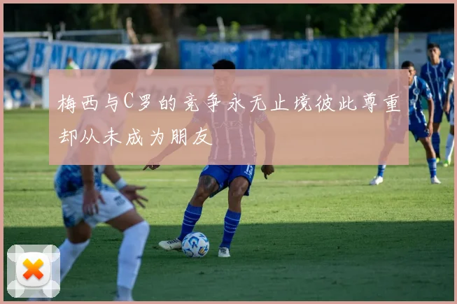 梅西与C罗的竞争永无止境彼此尊重却从未成为朋友
